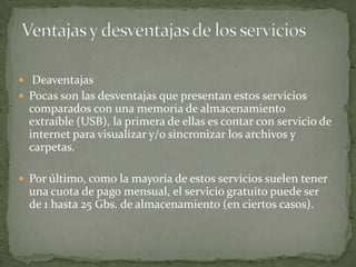  Deaventajas
 Pocas son las desventajas que presentan estos servicios
  comparados con una memoria de almacenamiento
  extraíble (USB), la primera de ellas es contar con servicio de
  internet para visualizar y/o sincronizar los archivos y
  carpetas.

 Por último, como la mayoría de estos servicios suelen tener
  una cuota de pago mensual, el servicio gratuito puede ser
  de 1 hasta 25 Gbs. de almacenamiento (en ciertos casos).
 