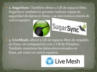  2. SugarSync: También ofrece 2 GB de espacio libre.
 SugarSync también te permite realizar copias de
 seguridad de datos en línea, y se sincroniza a través de
 varios equipos




 3. LiveMesh: ofrece 5 GB de espacio libre de respaldo
 en línea, en comparación con 2 GB de Dropbox.
 También mantiene los datos sincronizados en
 línea, así como en varios equipos.
 