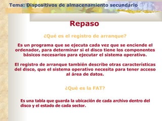 Tema: Dispositivos de almacenamiento secundario



                           Repaso
               ¿Qué es el registro de arranque?

   Es un programa que se ejecuta cada vez que se enciende el
  ordenador, para determinar si el disco tiene los componentes
     básicos necesarios para ejecutar el sistema operativo.

 El registro de arranque también describe otras características
 del disco, que el sistema operativo necesita para tener acceso
                         al área de datos.


                         ¿Qué es la FAT?

    Es una tabla que guarda la ubicación de cada archivo dentro del
    disco y el estado de cada sector.
 
