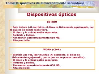 Tema: Dispositivos de almacenamiento secundario



                Dispositivos ópticos
                                CD-ROM

   Sólo lectura (Al escribirlo, el disco es físicamente agujereado, por
  lo que no se puede reescribir).
   El disco y la unidad están separados.
   Portable y liviano.
   Almacenan aproximadamente 650 MB.
   Alta precisión.



                             WORM (CD-R)

   Escribir una vez, leer muchas (Al escribirlo, el disco es
   físicamente agujereado, por lo que no se puede reescribir).
   El disco y la unidad están separados.
   Portable y liviano.
   Almacenan aproximadamente 650 MB.
   Alta precisión.
 