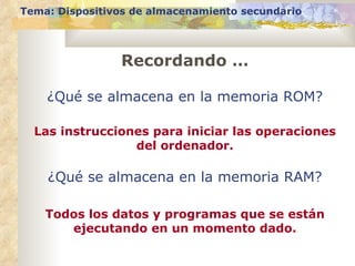 Tema: Dispositivos de almacenamiento secundario




                Recordando …

    ¿Qué se almacena en la memoria ROM?

  Las instrucciones para iniciar las operaciones
                 del ordenador.

    ¿Qué se almacena en la memoria RAM?

    Todos los datos y programas que se están
       ejecutando en un momento dado.
 
