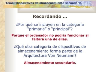 Tema: Dispositivos de almacenamiento secundario




                Recordando …
      ¿Por qué se incluyen en la categoría
            “primaria” o “principal”?
   Porque el ordenador no podría funcionar si
              faltara una de ellas.

     ¿Qué otra categoría de dispositivos de
      almacenamiento forma parte de la
         Arquitectura Von Neumann?
           Almacenamiento secundario.
 