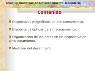 Tema: Dispositivos de almacenamiento secundario


                    Contenido

    Dispositivos magnéticos de almacenamiento.

    Dispositivos ópticos de almacenamiento.

    Organización de los datos en un dispositivo de
  almacenamiento.

    Medición del desempeño.
 