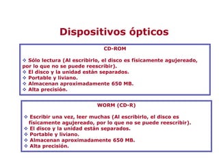 CD-ROM
 Sólo lectura (Al escribirlo, el disco es físicamente agujereado,
por lo que no se puede reescribir).
 El disco y la unidad están separados.
 Portable y liviano.
 Almacenan aproximadamente 650 MB.
 Alta precisión.
WORM (CD-R)
 Escribir una vez, leer muchas (Al escribirlo, el disco es
físicamente agujereado, por lo que no se puede reescribir).
 El disco y la unidad están separados.
 Portable y liviano.
 Almacenan aproximadamente 650 MB.
 Alta precisión.
Dispositivos ópticos
 