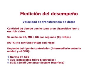 Velocidad de transferencia de datos
Cantidad de tiempo que le toma a un dispositivo leer o
escribir datos.
Se mide en KB, MB o GB por segundo (Ej: MBps)
NOTA: No confundir MBps con Mbps
Depende del tipo de controlador (intermediario entre la
unidad y el CPU):
 Norma ST-506
 IDE (Integrated Drive Electronics)
 SCSI (Small Computer System Interface)
Medición del desempeño
 