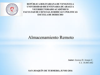 REPÚBLICA BOLIVARIANA DE VENEZUELA
UNIVERSIDAD BICENTENARIA DE ARAGUA
VICERRECTORADO ACADÉMICO
FACULTAD DE CIENCIAS JURIDICAS Y POLITICAS
ESCUELA DE DERECHO
Almacenamiento Remoto
Autor: Jessica D. Araujo C.
C.I. 18.883.682
SAN JOAQUÍN DE TURMERO, JUNIO 2016
 