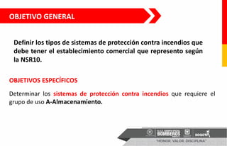 OBJETIVO GENERAL
Definir los tipos de sistemas de protección contra incendios que
debe tener el establecimiento comercial que represento según
la NSR10.
Determinar los sistemas de protección contra incendios que requiere el
grupo de uso A-Almacenamiento.
OBJETIVOS ESPECÍFICOS
 