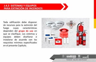 J.4.3 SISTEMAS Y EQUIPOS
PARA EXTINCIÓN DE INCENDIOS
Toda edificación debe disponer
de recursos para la extinción del
fuego cuyas características
dependen del grupo de uso en
que se clasifique. Los sistemas y
equipos deben diseñarse e
instalarse de acuerdo con los
requisitos mínimos especificados
en el presente Capítulo.
 