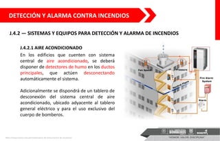 J.4.2 — SISTEMAS Y EQUIPOS PARA DETECCIÓN Y ALARMA DE INCENDIOS
DETECCIÓN Y ALARMA CONTRA INCENDIOS
J.4.2.1 AIRE ACONDICIONADO
En los edificios que cuenten con sistema
central de aire acondicionado, se deberá
disponer de detectores de humo en los ductos
principales, que actúen desconectando
automáticamente el sistema.
Adicionalmente se dispondrá de un tablero de
desconexión del sistema central de aire
acondicionado, ubicado adyacente al tablero
general eléctrico y para el uso exclusivo del
cuerpo de bomberos.
https://www.eselco.com.pe/instalaciones-de-presurizacion-de-escaleras/
 