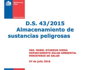 D.S. 43/2015
Almacenamiento de
sustancias peligrosas
ING. MABEL OYARZUN OJEDA
DEPARTAMENTO SALUD AMBIENTAL
MINISTERIO DE SALUD
07 de julio 2016
 