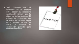  Toda ubicación que se
encuentre en el almacén
debe poseer su respectiva
codificación (única) que la
diferencie de las restantes. El
método de codificación que
se utilice es decisión propia
de la entidad, ya que no
existe un estándar de
codificación perfecto para
todas las empresas
 