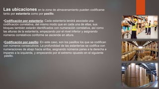 Las ubicaciones en la zona de almacenamiento pueden codificarse
tanto por estantería como por pasillo.
•Codificación por estantería: Cada estantería tendrá asociada una
codificación correlativa, del mismo modo que en cada una de ellas, sus
bloques también estarán identificados con numeración correlativa, así como
las alturas de la estantería, empezando por el nivel inferior y asignando
números correlativos conforme se asciende en altura.
•Codificación por pasillo: En este caso, son los pasillos los que se codifican
con números consecutivos. La profundidad de las estanterías se codifica con
numeraciones de abajo hacia arriba, asignando números pares a la derecha e
impares a la izquierda, y empezando por el extremo opuesto en el siguiente
pasillo.
 