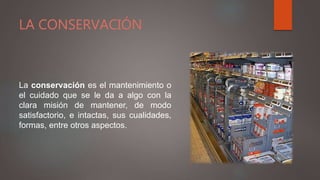 LA CONSERVACIÓN
La conservación es el mantenimiento o
el cuidado que se le da a algo con la
clara misión de mantener, de modo
satisfactorio, e intactas, sus cualidades,
formas, entre otros aspectos.
 