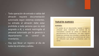  Toda operación de entrada o salida del
almacén requiere documentación
autorizada según sistemas existentes.
La entrada al almacén debe estar
prohibida a toda persona que no esté
asignada a él, y estará restringida al
personal autorizado por la gerencia o
departamento de control de
inventarios.
 Hay que llevar un registro al día de
todas las entradas y salidas.
 