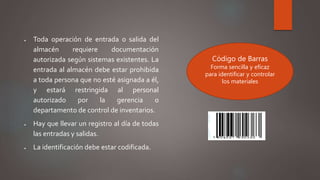  Toda operación de entrada o salida del
almacén requiere documentación
autorizada según sistemas existentes. La
entrada al almacén debe estar prohibida
a toda persona que no esté asignada a él,
y estará restringida al personal
autorizado por la gerencia o
departamento de control de inventarios.
 Hay que llevar un registro al día de todas
las entradas y salidas.
 La identificación debe estar codificada.
Código de Barras
Forma sencilla y eficaz
para identificar y controlar
los materiales
 