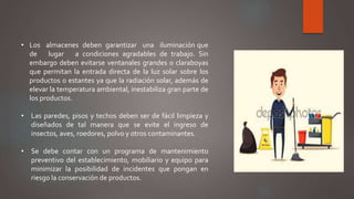 • Los almacenes deben garantizar una iluminación que
de lugar a condiciones agradables de trabajo. Sin
embargo deben evitarse ventanales grandes o claraboyas
que permitan la entrada directa de la luz solar sobre los
productos o estantes ya que la radiación solar, además de
elevar la temperatura ambiental, inestabiliza gran parte de
los productos.
• Las paredes, pisos y techos deben ser de fácil limpieza y
diseñados de tal manera que se evite el ingreso de
insectos, aves, roedores, polvo y otros contaminantes.
• Se debe contar con un programa de mantenimiento
preventivo del establecimiento, mobiliario y equipo para
minimizar la posibilidad de incidentes que pongan en
riesgo la conservación de productos.
 
