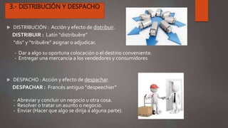  DISTRIBUCIÓN : Acción y efecto de distribuir.
DISTRIBUIR : Latín “distribuĕre”
“dis” y “tribuĕre” asignar o adjudicar.
- Dar a algo su oportuna colocación o el destino conveniente.
- Entregar una mercancía a los vendedores y consumidores.
 DESPACHO : Acción y efecto de despachar.
DESPACHAR : Francés antiguo “despeechier”
- Abreviar y concluir un negocio u otra cosa.
- Resolver o tratar un asunto o negocio.
- Enviar (Hacer que algo se dirija a alguna parte).
 