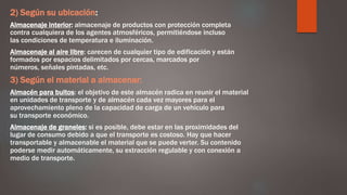 2) Según su ubicación:
Almacenaje interior: almacenaje de productos con protección completa
contra cualquiera de los agentes atmosféricos, permitiéndose incluso
las condiciones de temperatura e iluminación.
Almacenaje al aire libre: carecen de cualquier tipo de edificación y están
formados por espacios delimitados por cercas, marcados por
números, señales pintadas, etc.
3) Según el material a almacenar:
Almacén para bultos: el objetivo de este almacén radica en reunir el material
en unidades de transporte y de almacén cada vez mayores para el
aprovechamiento pleno de la capacidad de carga de un vehículo para
su transporte económico.
Almacenaje de graneles: si es posible, debe estar en las proximidades del
lugar de consumo debido a que el transporte es costoso. Hay que hacer
transportable y almacenable el material que se puede verter. Su contenido
poderse medir automáticamente, su extracción regulable y con conexión a
medio de transporte.
 