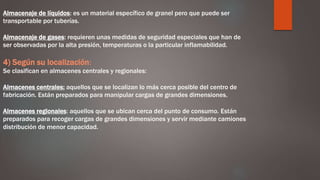Almacenaje de líquidos: es un material específico de granel pero que puede ser
transportable por tuberías.
Almacenaje de gases: requieren unas medidas de seguridad especiales que han de
ser observadas por la alta presión, temperaturas o la particular inflamabilidad.
4) Según su localización:
Se clasifican en almacenes centrales y regionales:
Almacenes centrales: aquellos que se localizan lo más cerca posible del centro de
fabricación. Están preparados para manipular cargas de grandes dimensiones.
Almacenes regionales: aquellos que se ubican cerca del punto de consumo. Están
preparados para recoger cargas de grandes dimensiones y servir mediante camiones
distribución de menor capacidad.
 