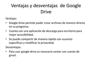 Ventajas y desventajas de Google
Drive
Ventajas:
• Google drive permite poder crear archivos de manera directa
en su programa.
• Cuenta con una aplicación de descarga para escritorio para
mejor accesibilidad.
• Se puede compartir de manera rápida con usuarios
específicos y modificar la privacidad.
Desventajas:
• Para usar google drive es necesario contar con cuenta de
gmail.
 