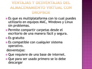  Es que es multiplataforma con lo cual puedes
utilizarlo en equipos MAC, Windows y Linux
sin problemas.
 Permite compartir carpetas desde el
escritorio de una manera fácil y segura.
 Es gratuito
 Es compatible con cualquier sistema
operativo.
desventajas:
 Que requiere de una base de internet.
 Que para ser usado primero se lo debe
descargar
 