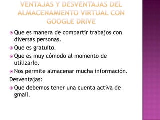  Que es manera de compartir trabajos con
diversas personas.
 Que es gratuito.
 Que es muy cómodo al momento de
utilizarlo.
 Nos permite almacenar mucha información.
Desventajas:
 Que debemos tener una cuenta activa de
gmail.
 