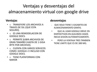Ventajas y desventajas del
almacenamiento virtual con google drive
Ventajas
• o TRANSFIERE LOS ARCHIVOS A
TRAVES DE SSL (QUE ESTA
SEGURO).
• o ES UNA REMODELACION DE
GOOGLE DOCS.
• o PERMITE SUBIR ARCHIVOS DE
GRAN TAMAÑO (HASTA DE 1 GIGA
BYTE POR ARCHIVO).
• o CUENTA CON VARIOS SERVICOS
COMO: GOOGLE+ E INCLUSO CON
GOOGLE DOCS.
• o TIENE PLATAFORMAS CON
MAYOR
desventajas
• QUE SOLO TIENE 5 GIGABITES DE
ALMACENAMIENTO GRATIS.
• QUE AL USAR GOOGLE DRIVE EN
DISPOSITIVOS EN ALGUNOS CASOS
INICIA SESION AUTOMATICAMENTE.
• PERO LA VENTAJA TRES TAMBIEN
TIENE LIMITE QUE ES DE 300 MG.
 