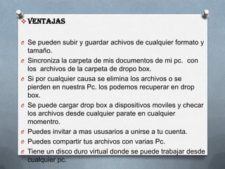  Ventajas
O Se pueden subir y guardar achivos de cualquier formato y
tamaño.
O Sincroniza la carpeta de mis documentos de mi pc. con
los archivos de la carpeta de dropo box.
O Si por cualquier causa se elimina los archivos o se
pierden en nuestra Pc. los podemos recuperar en drop
box.
O Se puede cargar drop box a dispositivos moviles y checar
los archivos desde cualquier parate en cualquier
momentro.
O Puedes invitar a mas ususarios a unirse a tu cuenta.
O Puedes compartir tus archivos con varias Pc.
O Tiene un disco duro virtual donde se puede trabajar desde
cualquier pc.
 