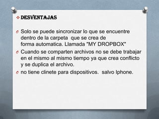  Desventajas
O Solo se puede sincronizar lo que se encuentre
dentro de la carpeta que se crea de
forma automatica. Llamada "MY DROPBOX"
O Cuando se comparten archivos no se debe trabajar
en el mismo al mismo tiempo ya que crea conflicto
y se duplica el archivo.
O no tiene clinete para dispositivos. salvo Iphone.
 