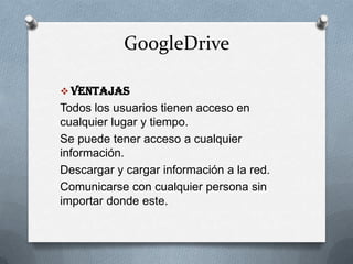 GoogleDrive
 Ventajas
Todos los usuarios tienen acceso en
cualquier lugar y tiempo.
Se puede tener acceso a cualquier
información.
Descargar y cargar información a la red.
Comunicarse con cualquier persona sin
importar donde este.
 