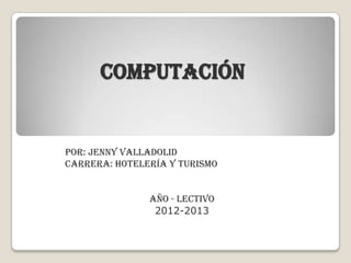 COMPUTACIÓN
Por: Jenny Valladolid
Carrera: Hotelería y Turismo
Año - lectivo
2012-2013
 