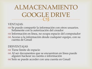 
VENTAJAS:
 Se puede compartir la información con otros usuarios.
Solamente con la autorización del creador
 Información en línea, no ocupa espacio del computador
 Acceso a la información desde cualquier equipo, con su
cuenta de Gmail
DESVENTAJAS
 Tiene limite de espacio
 Al ser documentos que se encuentran en línea puede
alguien hackear su cuenta o información
 Solo se puede acceder con una cuenta en Gmail
ALMACENAMIENTO
GOOGLE DRIVE
 