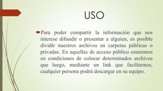USO
Para poder compartir la información que nos
interese difundir o presentar a alguien, es posible
dividir nuestros archivos en carpetas públicas o
privadas. En aquellas de acceso público estaremos
en condiciones de colocar determinados archivos
que luego, mediante un link que facilitemos,
cualquier persona podrá descargar en su equipo.
 