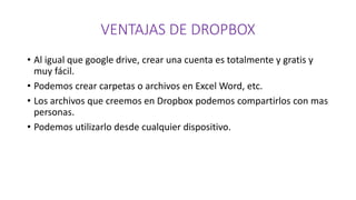 VENTAJAS DE DROPBOX
• Al igual que google drive, crear una cuenta es totalmente y gratis y
muy fácil.
• Podemos crear carpetas o archivos en Excel Word, etc.
• Los archivos que creemos en Dropbox podemos compartirlos con mas
personas.
• Podemos utilizarlo desde cualquier dispositivo.
 