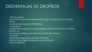 DESVENTAJAS DE DROPBOX
- Solo se puede
sincronizar lo que se encuentre dentro de la carpeta que se crea de
forma
automática llamada MY DROPBOX.
- Cuando se
comparten archivos no se debe trabajar en el mismo archivo al mismo
tiempo, ya
que causa conflicto y se crean dos copias del archivo.
- No tiene
cliente para dispositivos excepto el iPhone.
Entra en esta página Dropbox en español gratis
todo en dropbox
 