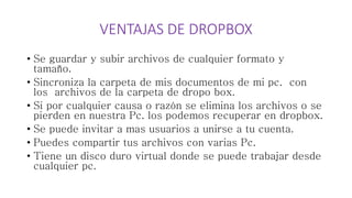 VENTAJAS DE DROPBOX
• Se guardar y subir archivos de cualquier formato y
tamaño.
• Sincroniza la carpeta de mis documentos de mi pc. con
los archivos de la carpeta de dropo box.
• Si por cualquier causa o razón se elimina los archivos o se
pierden en nuestra Pc. los podemos recuperar en dropbox.
• Se puede invitar a mas usuarios a unirse a tu cuenta.
• Puedes compartir tus archivos con varias Pc.
• Tiene un disco duro virtual donde se puede trabajar desde
cualquier pc.
 