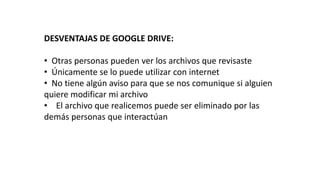 DESVENTAJAS DE GOOGLE DRIVE:
• Otras personas pueden ver los archivos que revisaste
• Únicamente se lo puede utilizar con internet
• No tiene algún aviso para que se nos comunique si alguien
quiere modificar mi archivo
• El archivo que realicemos puede ser eliminado por las
demás personas que interactúan
 
