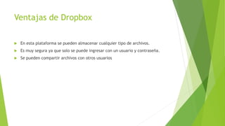 Ventajas de Dropbox
En esta plataforma se pueden almacenar cualquier tipo de archivos.
Es muy segura ya que solo se puede ingresar con un usuario y contraseña.
Se pueden compartir archivos con otros usuarios