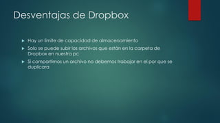 Desventajas de Dropbox
 Hay un limite de capacidad de almacenamiento
 Solo se puede subir los archivos que están en la carpeta de
Dropbox en nuestra pc
 Si compartimos un archivo no debemos trabajar en el por que se
duplicara
 