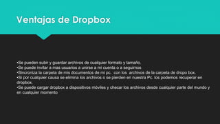 Ventajas de Dropbox
•Se pueden subir y guardar archivos de cualquier formato y tamaño.
•Se puede invitar a mas usuarios a unirse a mi cuenta o a seguirnos
•Sincroniza la carpeta de mis documentos de mi pc. con los archivos de la carpeta de dropo box.
•Si por cualquier causa se elimina los archivos o se pierden en nuestra Pc. los podemos recuperar en
dropbox.
•Se puede cargar dropbox a dispositivos móviles y checar los archivos desde cualquier parte del mundo y
en cualquier momento
 
