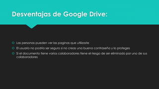 Desventajas de Google Drive:
 Las personas pueden ver las paginas que utilizaste
 El usuario no podría ser seguro si no creas una buena contraseña y lo proteges
 Si el documento tiene varios colaboradores tiene el riesgo de ser eliminado por uno de sus
colaboradores
 