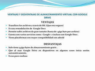 VENTAJAS Y DESVENTAJAS DE ALMACENAMIENTO VIRTUAL CON GOOGLE
DRIVE
VENTAJAS
 Transfiere los archivos a través de SSL (Que esta seguro)
 Es una remodelación de Google Docs
 Permite subir archivos de gran tamaño (hasta de 1 giga byte por archivo)
 Cuenta con varios servicios como : Google+ e incluso con Google Docs .
 Tiene plataformas con mayor compatibilidad con adroid
DESVANTAJAS
 Solo tiene 5 giga bytes de almacenamiento gratis .
 Que al usar Google Drive en dispositivos en algunos casos inicia sesión
automáticamente.
 Es un poco confuso
 