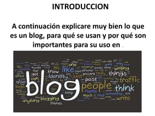INTRODUCCION

A continuación explicare muy bien lo que
es un blog, para qué se usan y por qué son
       importantes para su uso en .
 