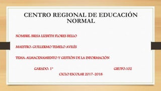 CENTRO REGIONAL DE EDUCACIÓN
NORMAL
NOMBRE: BRISA LIZBETH FLORES BELLO
MAESTRO: GUILLERMO TEMELO AVILÉS
TEMA: ALMACENAMIENTO Y GESTIÓN DE LA INFORMACIÓN
GARADO: 1° GRUPO:102
CICLO ESCOLAR 2017-2018
 