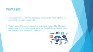 Ventajas
 Almacenamiento: te permite clasificar y almacenar las fotos. Además de
compartirlas con quien tú quieras.
 Versión pro: existe una versión que no es gratuita (cuesta 18 a 20 anuales
aprox.), que es la permite guardar de forma ilimitada la cantidad de fotos
que quieras, con el máximo de resolución.
 