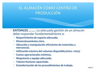 EL ALMACÉN COMO CENTRO DE
PRODUCCIÓN

∗ ENTONCES ……. La adecuada gestión de un almacén
debe responder fundamentalmente a:
∗ Requerimiento de espacio adecuado.
∗ Dimensionamiento claro.
∗ Ubicación y manipulación eficiciente de materiales y
mercancías.
∗ Utilización máxima del volumen disponible.(mts2- mts3)
∗ Costos operacionales mínimos.
∗ Maquinaria y equipo adecuado.
∗ Talento Humano capacitado.
∗ Estandarización de los procedimientos de trabajo.
15

16/02/14

 
