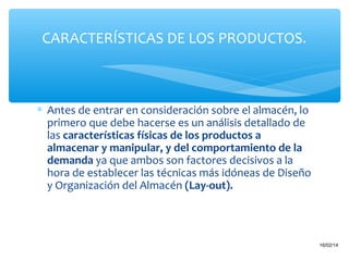 CARACTERÍSTICAS DE LOS PRODUCTOS.

∗ Antes de entrar en consideración sobre el almacén, lo
primero que debe hacerse es un análisis detallado de
las características físicas de los productos a
almacenar y manipular, y del comportamiento de la
demanda ya que ambos son factores decisivos a la
hora de establecer las técnicas más idóneas de Diseño
y Organización del Almacén (Lay-out).

18

16/02/14

 