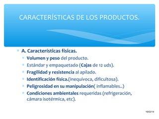 CARACTERÍSTICAS DE LOS PRODUCTOS.

∗ A. Características físicas.
∗
∗
∗
∗
∗
∗

Volumen y peso del producto.
Estándar y empaquetado (Cajas de 12 uds).
Fragilidad y resistencia al apilado.
Identificación física.(inequívoca, dificultosa).
Peligrosidad en su manipulación( inflamables..)
Condiciones ambientales requeridas (refrigeración,
cámara isotérmica, etc).
19

16/02/14

 