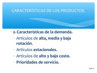 CARACTERÍSTICAS DE LOS PRODUCTOS.

∗ D. Características de la demanda.

- Artículos de alta, media y baja
rotación.
- Artículos estacionales.
- Artículos de alto y bajo costo.
- Prioridades de servicio.
22

16/02/14

 