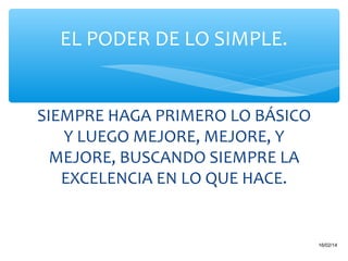 EL PODER DE LO SIMPLE.

SIEMPRE HAGA PRIMERO LO BÁSICO
Y LUEGO MEJORE, MEJORE, Y
MEJORE, BUSCANDO SIEMPRE LA
EXCELENCIA EN LO QUE HACE.

23

16/02/14

 